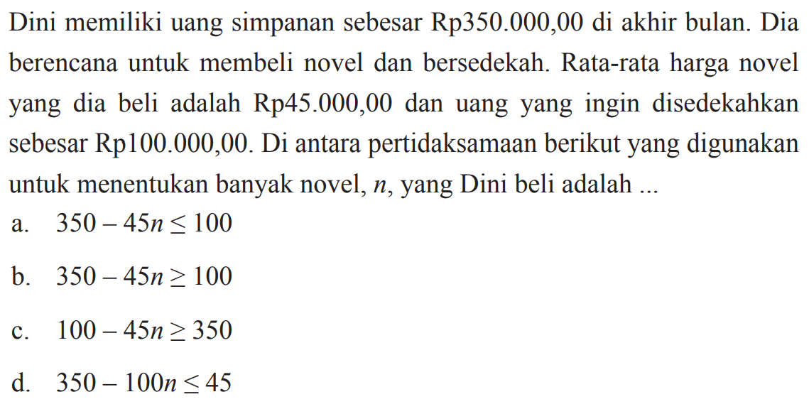 Dini memiliki uang simpanan sebesar Rp350.000,00 di akhir bulan. Dia berencana untuk membeli novel dan bersedekah. Rata-rata harga novel yang dia beli adalah Rp45.000,00 dan uang yang ingin disedekahkan sebesar Rp100.000,00. Di antara pertidaksamaan berikut yang digunakan untuk menentukan banyak novel, n, yang Dini beli adalah 
 
 a. 350 - 45n <= 100 
 b. 350 - 45n >= 100 
 c. 100 - 45n >= 350 
 d. 350 - 100n <= 45