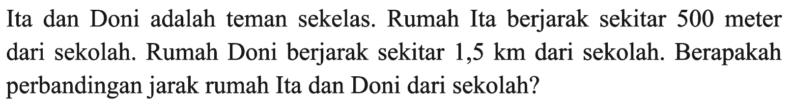 Ita dan Doni adalah teman sekelas. Rumah Ita berjarak sekitar 500 meter dari sekolah. Rumah Doni berjarak sekitar 1,5 km  dari sekolah. Berapakah perbandingan jarak rumah Ita dan Doni dari sekolah?