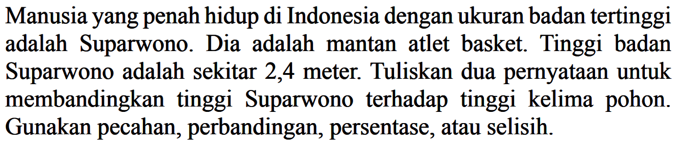 Manusiayang penah hidup di Indonesia dengan ukuran badan tertinggi adalah Suparwono. Dia adalah mantan atlet basket. Tinggi badan Suparwono adalah sekitar 2,4 meter. Tuliskan dua pernyataan untuk membandingkan tinggi Suparwono terhadap tinggi kelima pohon. Gunakan pecahan, perbandingan, persentase, atau selisih.