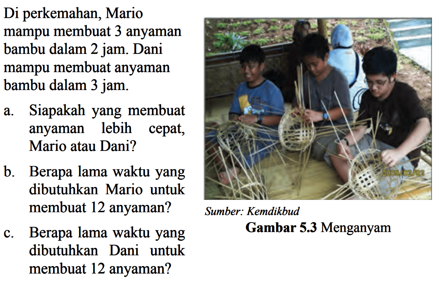 Di perkemahan, Mario mampu membuat 3 anyaman bambu dalam 2 jam. Dani mampu membuat anyaman bambu dalam 3 jam.a. Siapakahyang membuat anyaman lebih cepat, Mario atau Dani?b. Berapa lama waktuyang dibutuhkan Mario untuk membuat 12 anyaman?Sumber: Kemdikbudc. Berapa lama waktu yang dibutuhkan Dani untuk membuat 12 anyaman?Gambar  5.3  Menganyam 