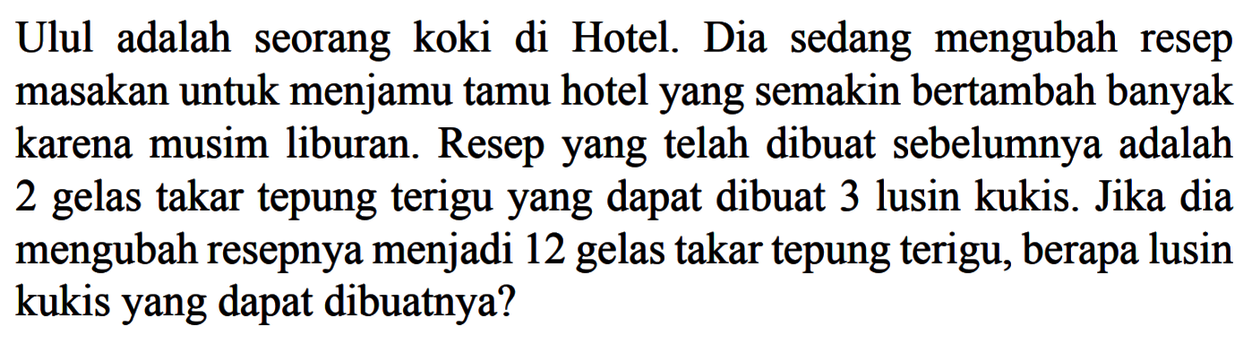 Ulul adalah seorang koki di Hotel. Dia sedang mengubah resep masakan untuk menjamu tamu hotel yang semakin bertambah banyak karena musim liburan. Resep yang telah dibuat sebelumnya adalah 2 gelas takar tepung terigu yang dapat dibuat 3 lusin kukis. Jika dia mengubah resepnya menjadi 12 gelas takar tepung terigu, berapa lusin kukis yang dapat dibuatnya?