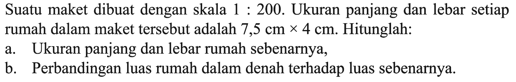 Suatu maket dibuat dengan skala 1: 200. Ukuran panjang dan lebar setiap rumah dalam maket tersebut adalah 7,5 cm x 4 cm. Hitunglah: a. Ukuran panjang dan lebar rumah sebenarnya, b. Perbandingan luas rumah dalam denah terhadap luas sebenarnya.