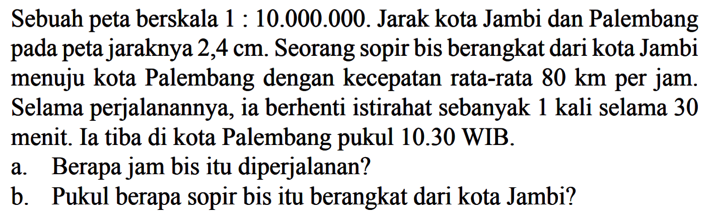 Sebuah peta berskala 1 : 10.000.000. Jarak kota Jambi dan Palembang pada peta jaraknya 2,4 cm. Seorang sopir bis berangkat dari kota Jambi menuju kota Palembang dengan kecepatan rata-rata 80 km per jam. Selama perjalanannya, ia berhenti istirahat sebanyak 1 kali selama 30 menit. Ia tiba di kota Palembang pukul 10.30 WIB.
 
 a. Berapa jam bis itu diperjalanan? 
 b. Pukul berapa sopir bis itu berangkat dari kota Jambi?