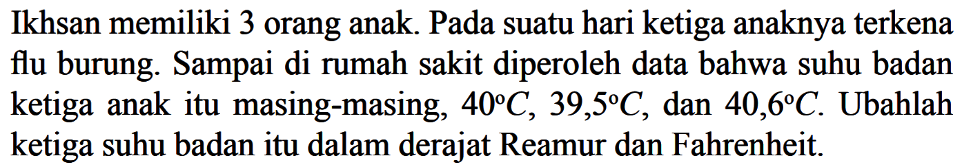 Ikhsan memiliki 3 orang anak. Pada suatu hari ketiga anaknya terkena flu burung. Sampai di rumah sakit diperoleh data bahwa suhu badan ketiga anakitu masing-masing, 40 C, 39,5 C, dan 40,6 C . Ubahlah ketiga suhu badan itu dalam derajat Reamur dan Fahrenheit.