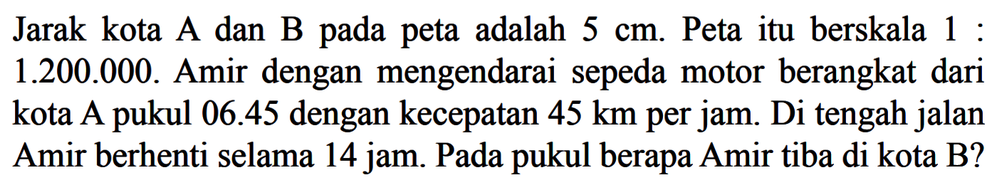Jarak kota A dan B pada peta adalah 5 cm. Peta itu berskala 1:1.200.000. Amir dengan mengendarai sepeda motor berangkat dari kota A pukul 06.45 dengan kecepatan  45 km per jam. Di tengah jalan Amir berhenti selama 14 jam. Pada pukul berapa Amir tiba di kota B?