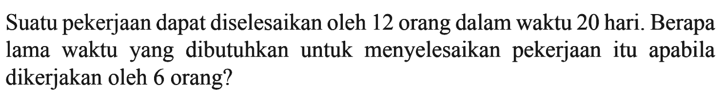 Suatu pekerjaan dapat diselesaikan oleh 12 orang dalam waktu 20 hari. Berapa lama waktuyang dibutuhkan untuk menyelesaikan pekerjaanitu apabila dikerjakan oleh 6 orang?