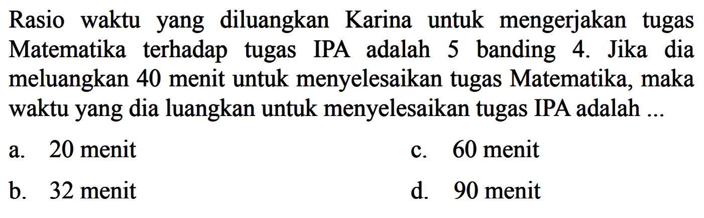 Rasio waktu yang diluangkan Karina untuk mengerjakan tugas Matematika terhadap tugas IPA adalah 5 banding 4. Jika dia meluangkan 40 menit untuk menyelesaikan tugas Matematika, maka waktu yang dia luangkan untuk menyelesaikan tugas IPA adalah ...