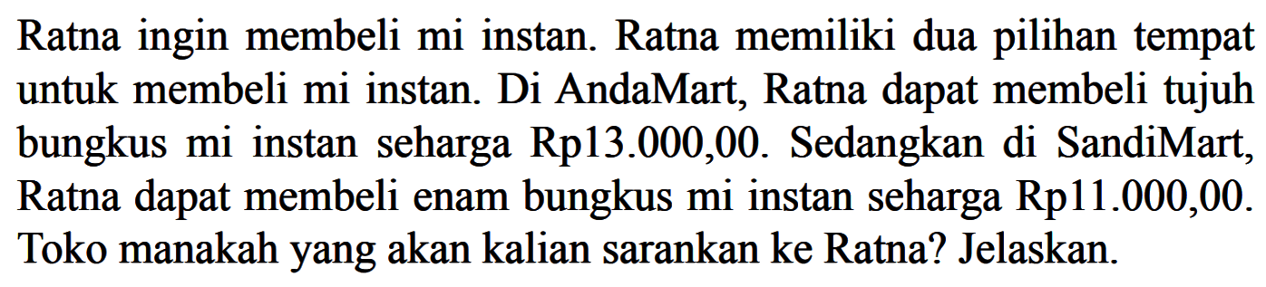 Ratnaingin membeli miinstan. Ratna memiliki duapilihan tempat untuk membeli miinstan. Di AndaMart, Ratna dapat membeli tujuh bungkus miinstan seharga Rp13.000,00. Sedangkan di SandiMart, Ratna dapat membeli enam bungkus miinstan seharga Rp11.000,00. Toko manakahyang akan kalian sarankan ke Ratna? Jelaskan.