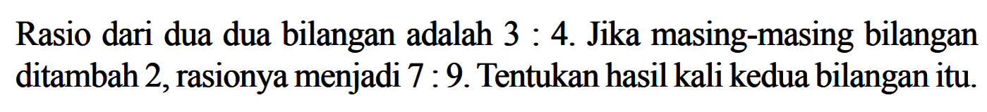 Rasio dari dua dua bilangan adalah 3:4. Jika masing-masing bilangan ditambah 2, rasionya menjadi 7:9. Tentukan hasil kali kedua bilangan itu.