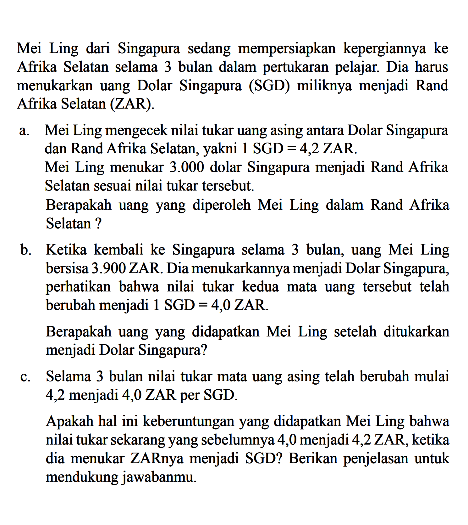 Mei Ling dari Singapura sedang mempersiapkan kepergiannya ke Afrika Selatan selama 3 bulan dalam pertukaran pelajar. Dia harus menukarkan uang Dolar Singapura (SGD) miliknya menjadi Rand Afrika Selatan (ZAR).a. Mei Ling mengecek nilai tukar uang asing antara Dolar Singapura dan Rand Afrika Selatan, yakni 1 SGD  =4,2  ZAR.Mei Ling menukar  3.000  dolar Singapura menjadi Rand Afrika Selatan sesuai nilai tukar tersebut.Berapakah uang yang diperoleh Mei Ling dalam Rand Afrika Selatan?b. Ketika kembali ke Singapura selama 3 bulan, uang Mei Ling bersisa  3.900  ZAR. Dia menukarkannya menjadi Dolar Singapura, perhatikan bahwa nilai tukar kedua mata uang tersebut telah berubah menjadi  1 SGD=4,0 ZAR .Berapakah uang yang didapatkan Mei Ling setelah ditukarkan menjadi Dolar Singapura?c. Selama 3 bulan nilai tukar mata uang asing telah berubah mulai 4,2 menjadi 4,0 ZAR per SGD.Apakah hal ini keberuntungan yang didapatkan Mei Ling bahwa nilai tukar sekarang yang sebelumnya 4,0 menjadi 4,2 ZAR, ketika dia menukar ZARnya menjadi SGD? Berikan penjelasan untuk mendukung jawabanmu.