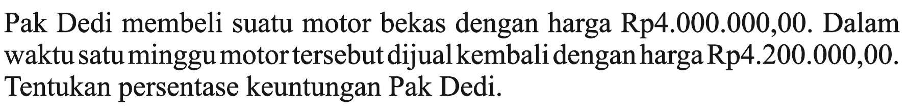 Pak Dedi membeli suatu motor bekas dengan harga  Rp 4.000.000,00 .  Dalam waktu satu minggu motor tersebut dijual kembali dengan harga Rp4.200.000,00. Tentukan persentase keuntungan Pak Dedi.