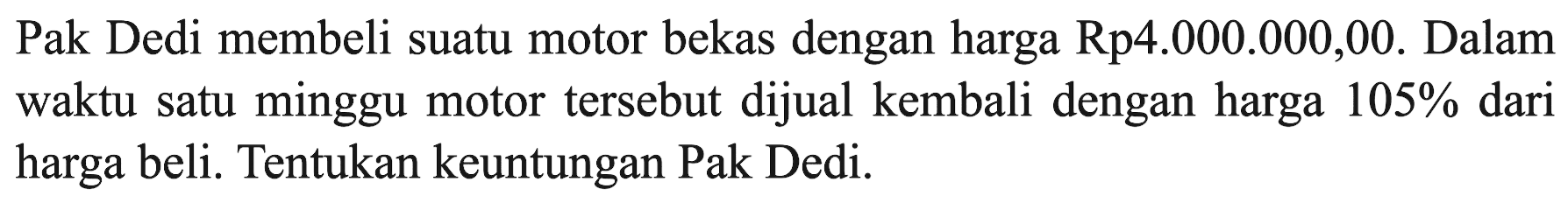 Pak Dedi membeli suatu motor bekas dengan harga  Rp 4.000.000,00 . Dalam waktu satu minggu motor tersebut dijual kembali dengan harga  105%  dari harga beli. Tentukan keuntungan Pak Dedi.