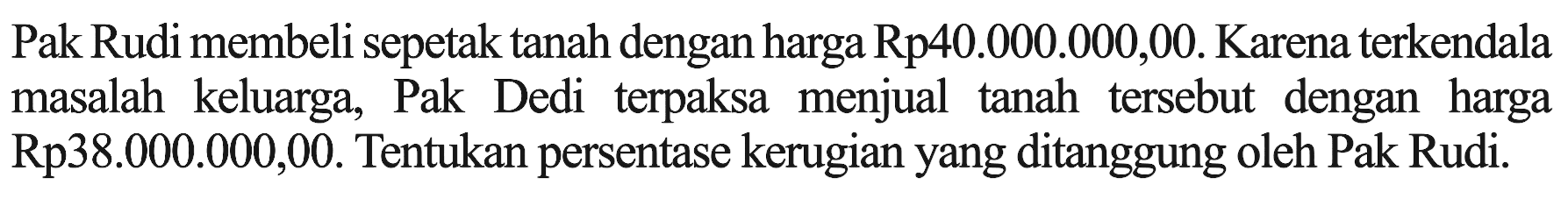 Pak Rudi membeli sepetak tanah dengan harga Rp40.000.000,00. Karena terkendala masalah keluarga, Pak Dedi terpaksa menjual tanah tersebut dengan harga Rp38.000.000,00. Tentukan persentase kerugian yang ditanggung oleh Pak Rudi.