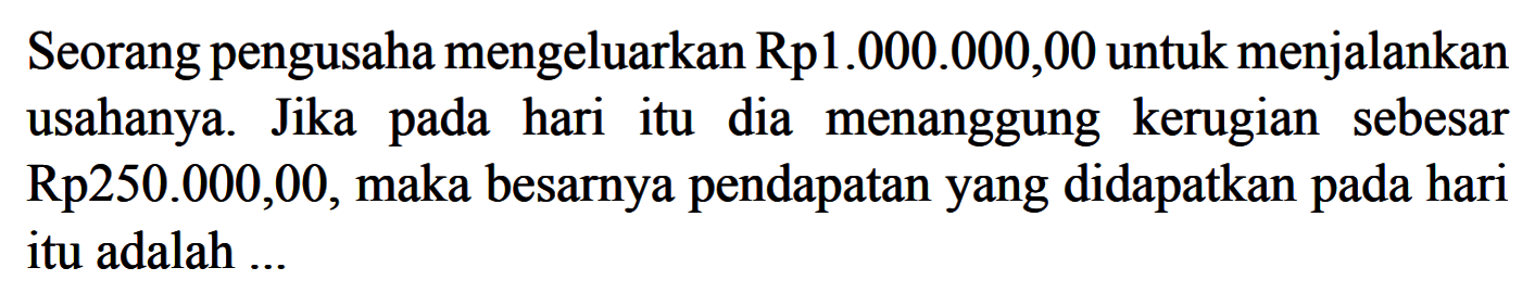 Seorang pengusaha mengeluarkan Rp1.000.000,00 untuk menjalankan usahanya. Jika pada hari itu dia menanggung kerugian sebesar  Rp250.000,00 , maka besarnya pendapatan yang didapatkan pada hari itu adalah ...