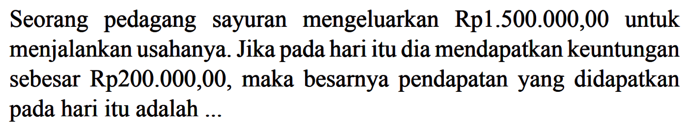 Seorang pedagang sayuran mengeluarkan  Rp 1.500.000,00  untuk menjalankan usahanya. Jika pada hari itu dia mendapatkan keuntungan sebesar Rp200.000,00, maka besarnya pendapatan yang didapatkan pada hari itu adalah ...