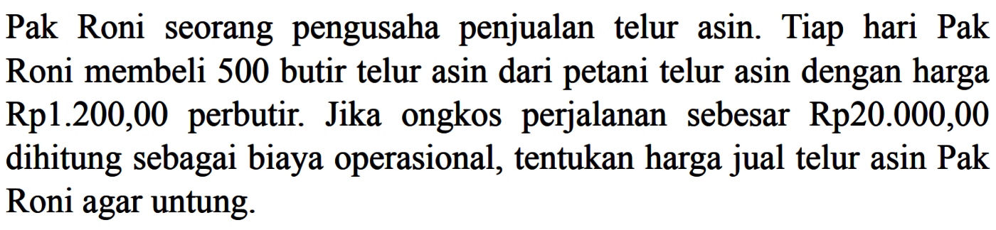 Pak Roni seorang pengusaha penjualan telur asin. Tiap hari Pak Roni membeli 500 butir telur asin dari petani telur asin dengan harga Rp1.200,00 perbutir. Jika ongkos perjalanan sebesar Rp20.000,00 dihitung sebagai biaya operasional, tentukan harga jual telur asin Pak Roni agar untung.