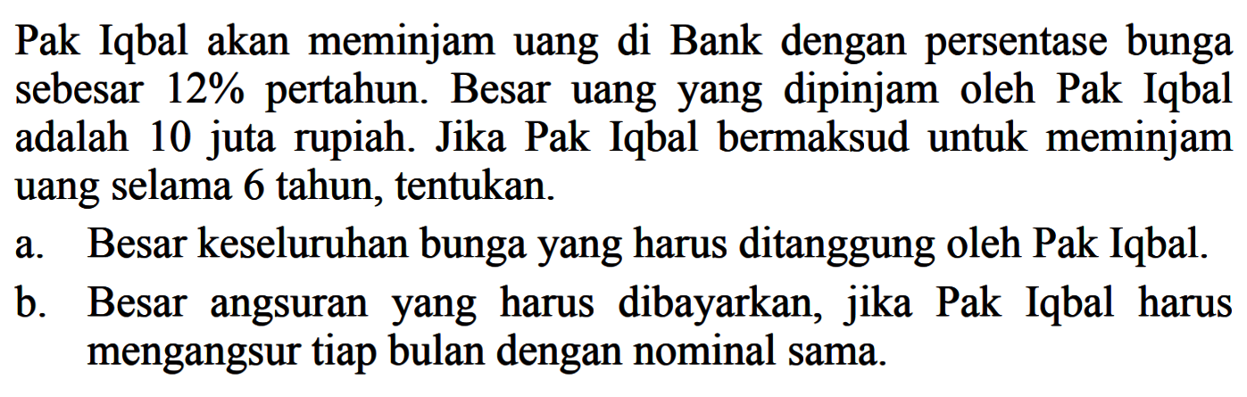 Pak Iqbal akan meminjam uang di Bank dengan persentase bunga sebesar 12% pertahun. Besar uangyang dipinjam oleh Pak Iqbal adalah 10 juta rupiah. Jika Pak Iqbal bermaksud untuk meminjam uang selama 6 tahun, tentukan.a. Besar keseluruhan bungayang harus ditanggung oleh Pak Iqbal.b. Besar angsuranyang harus dibayarkan, jika Pak Iqbal harus mengangsur tiap bulan dengan nominal sama.