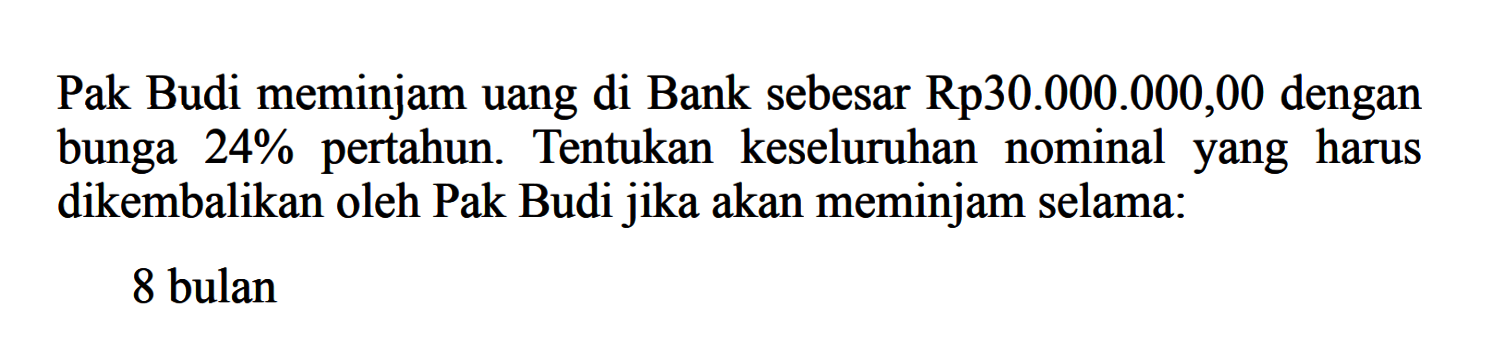 Pak Budi meminjam uang di Bank sebesar Rp30.000.000,00 dengan bunga  24%  pertahun. Tentukan keseluruhan nominalyang harus dikembalikan oleh Pak Budi jika akan meminjam selama:8 bulan
