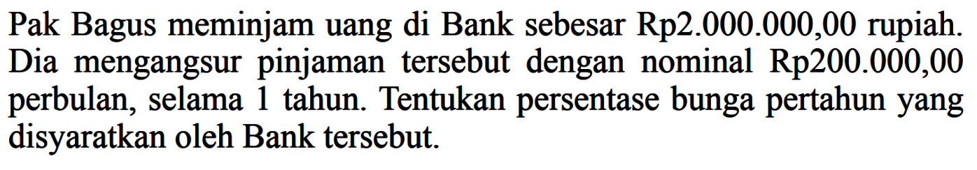 Pak Bagus meminjam uang di Bank sebesar Rp2.000.000,00 rupiah. Dia mengangsurpinjaman tersebut dengan nominal Rp200.000,00 perbulan, selama 1 tahun. Tentukan persentase bunga pertahunyang disyaratkan oleh Bank tersebut.