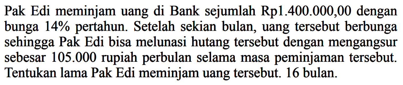 Pak Edi meminjam uang di Bank sejumlah Rp1.400.000,00 dengan bunga 14% pertahun. Setelah sekian bulan, uang tersebut berbunga sehingga Pak Edi bisa melunasi hutang tersebut dengan mengangsur sebesar 105.000 rupiah perbulan selama masa peminjaman tersebut. Tentukan lama Pak Edi meminjam uang tersebut. 16 bulan.