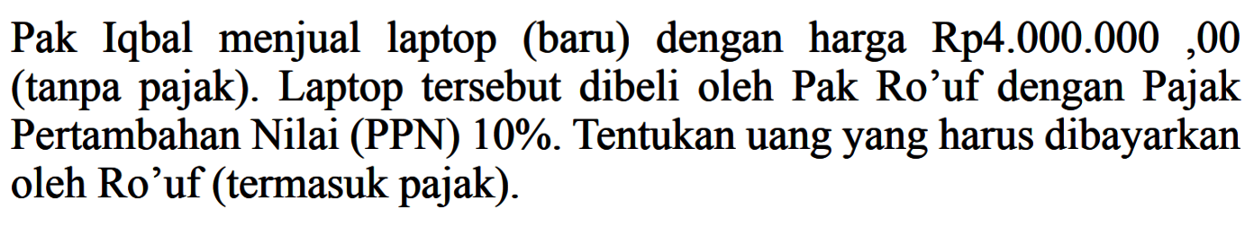 Pak Iqbal menjual laptop (baru) dengan harga Rp4.000.000,00 (tanpa pajak). Laptop tersebut dibeli oleh Pak Ro'uf dengan Pajak Pertambahan Nilai (PPN) 10%. Tentukan uangyang harus dibayarkan oleh Ro'uf (termasuk pajak).