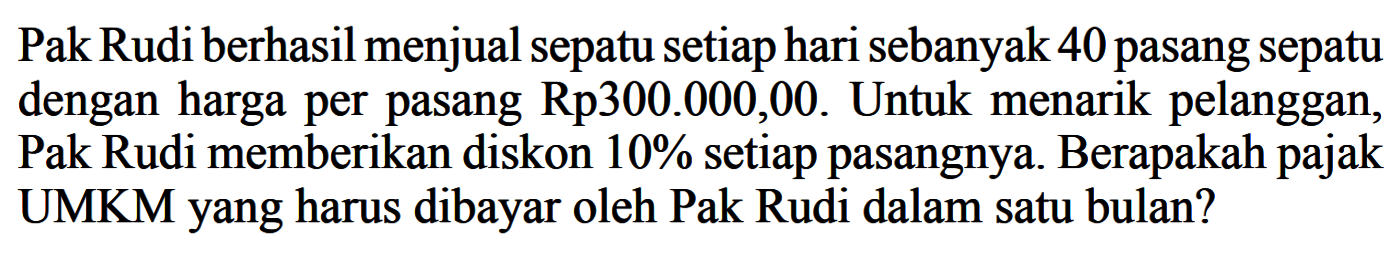 Pak Rudi berhasil menjual sepatu setiap hari sebanyak 40 pasang sepatu dengan harga per pasang  Rp 300.000,00 .  Untuk menarik pelanggan, Pak Rudi memberikan diskon  10%  setiap pasangnya. Berapakah pajak UMKMyang harus dibayar oleh Pak Rudi dalam satu bulan?