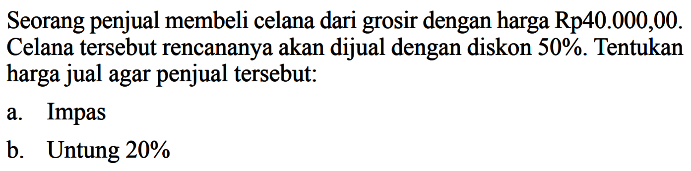 Seorang penjual membeli celana dari grosir dengan harga  Rp 40.000,00. Celana tersebut rencananya akan dijual dengan diskon 50%. Tentukan harga jual agar penjual tersebut:a. Impasb. Untung 20%