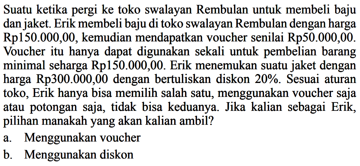 Suatu ketika pergi ke toko swalayan Rembulan untuk membeli baju dan jaket. Erik membeli baju di toko swalayan Rembulan dengan harga Rp150.000,00, kemudian mendapatkan voucher senilai Rp 50.000,00. Voucher itu hanya dapat digunakan sekali untuk pembelian barang minimal seharga Rp150.000,00. Erik menemukan suatu jaket dengan harga Rp 300.000,00 dengan bertuliskan diskon 20%. Sesuai aturan toko, Erik hanya bisa memilih salah satu, menggunakan voucher saja atau potongan saja, tidak bisa keduanya. Jika kalian sebagai Erik, pilihan manakah yang akan kalian ambil?a. Menggunakan voucherb. Menggunakan diskon