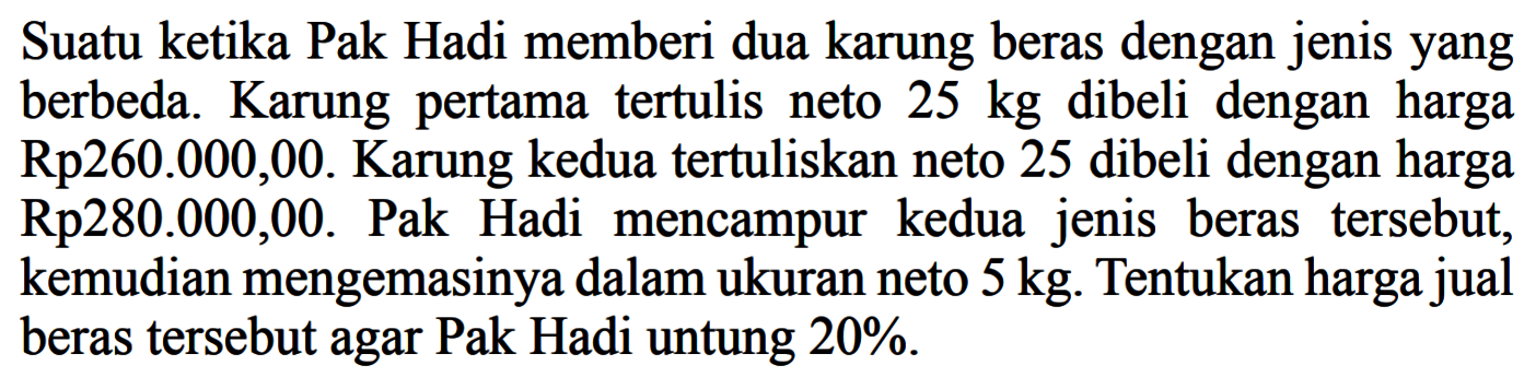 Suatu ketika Pak Hadi memberi dua karung beras dengan jenisyang berbeda. Karung pertama tertulis neto  25 kg  dibeli dengan harga Rp260.000,00. Karung kedua tertuliskan neto 25 dibeli dengan harga Rp280.000,00. Pak Hadi mencampur kedua jenis beras tersebut, kemudian mengemasinya dalam ukuran neto  5 kg . Tentukan harga jual beras tersebut agar Pak Hadi untung  20% .