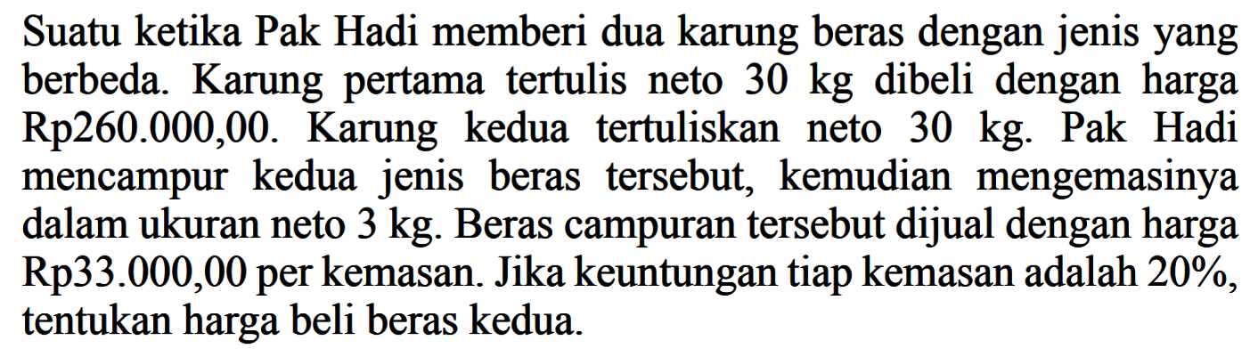 Suatu ketika Pak Hadi memberi dua karung beras dengan jenisyang berbeda. Karung pertama tertulis neto  30 kg  dibeli dengan harga Rp260.000,00. Karung kedua tertuliskan neto  30 kg. Pak Hadi mencampur kedua jenis beras tersebut, kemudian mengemasinya dalam ukuran neto  3 kg . Beras campuran tersebut dijual dengan harga Rp33.000,00 per kemasan. Jika keuntungan tiap kemasan adalah 20%, tentukan harga beli beras kedua.