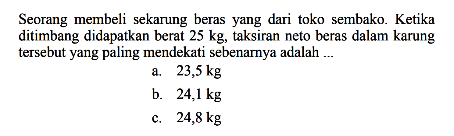 Seorang membeli sekarung beras yang dari toko sembako. Ketika ditimbang didapatkan berat  25 kg , taksiran neto beras dalam karung tersebut yang paling mendekati sebenarnya adalah ...
