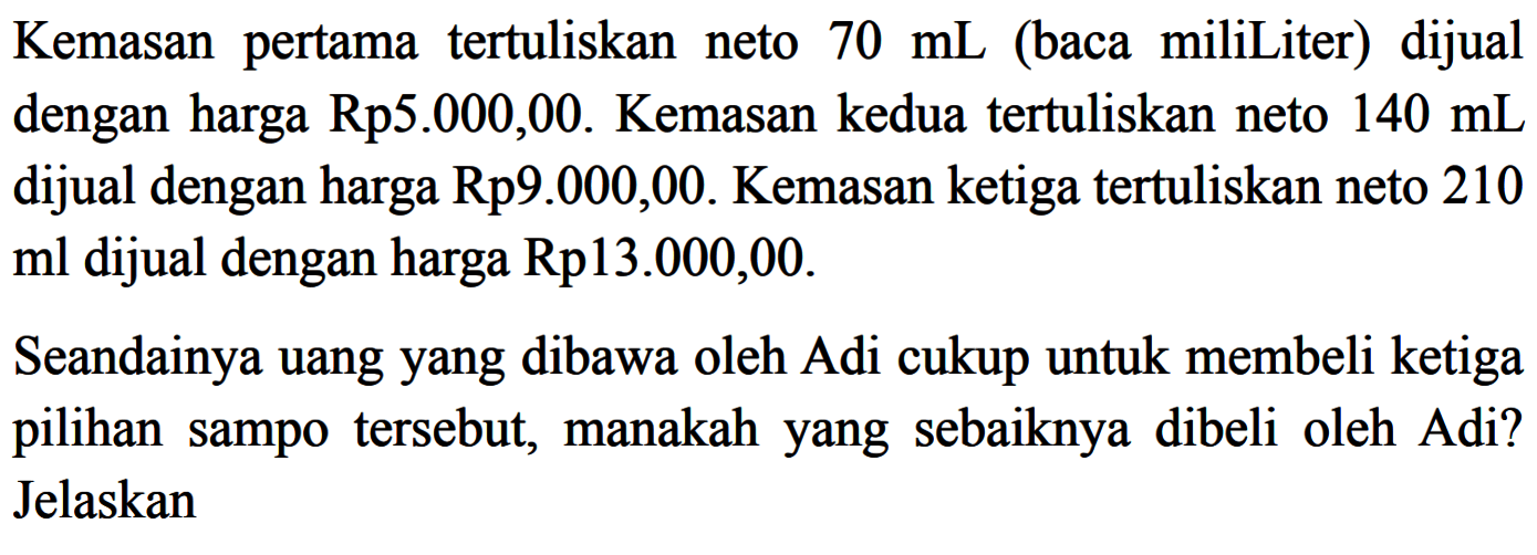 Kemasan pertama tertuliskan neto 70 mL (baca miliLiter) dijual dengan harga Rp5.000,00. Kemasan kedua tertuliskan neto 140 mL dijual dengan harga Rp9.000,00. Kemasan ketiga tertuliskan neto 210 ml dijual dengan harga Rp13.000,00. Seandainya uang yang dibawa oleh Adi cukup untuk membeli ketiga pilihan sampo tersebut, manakah yang sebaiknya dibeli oleh Adi? Jelaskan