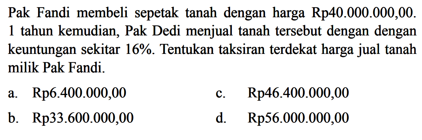 Pak Fandi membeli sepetak tanah dengan harga  Rp 40.000.000,00 .  1 tahun kemudian, Pak Dedi menjual tanah tersebut dengan dengan keuntungan sekitar  16% . Tentukan taksiran terdekat harga jual tanah milik Pak Fandi.