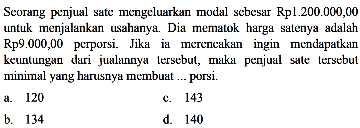 Seorang penjual sate mengeluarkan modal sebesar Rp1.200.000,00 untuk menjalankan usahanya. Dia mematok harga satenya adalah  Rp 9.000,00  perporsi. Jikaia merencakaningin mendapatkan keuntungan dari jualannya tersebut, maka penjual sate tersebut minimalyang harusnya membuat ... porsi. 