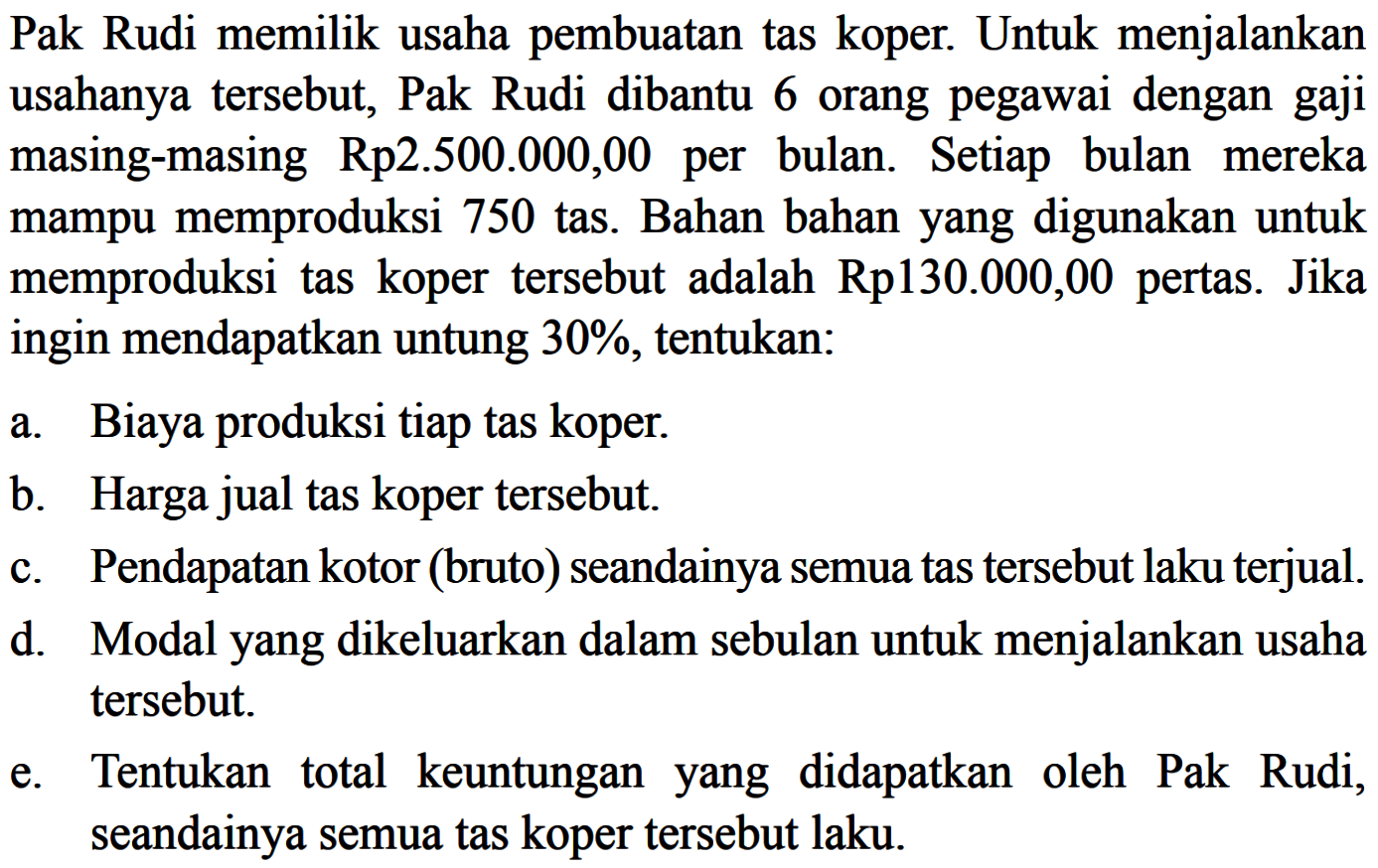 Pak Rudi memilik usaha pembuatan tas koper. Untuk menjalankan usahanya tersebut, Pak Rudi dibantu 6 orang pegawai dengan gaji masing-masing Rp2.500.000,00 per bulan. Setiap bulan mereka mampu memproduksi 750 tas. Bahan bahan yang digunakan untuk memproduksi tas koper tersebut adalah Rp130.000,00 pertas. Jika ingin mendapatkan untung 30%, tentukan: a. Biaya produksi tiap tas koper. b. Harga jual tas koper tersebut. c. Pendapatan kotor (bruto) seandainya semua tas tersebut laku terjual. d. Modal yang dikeluarkan dalam sebulan untuk menjalankan usaha tersebut. e. Tentukan total keuntungan yang didapatkan oleh Pak Rudi, seandainya semua tas koper tersebut laku.