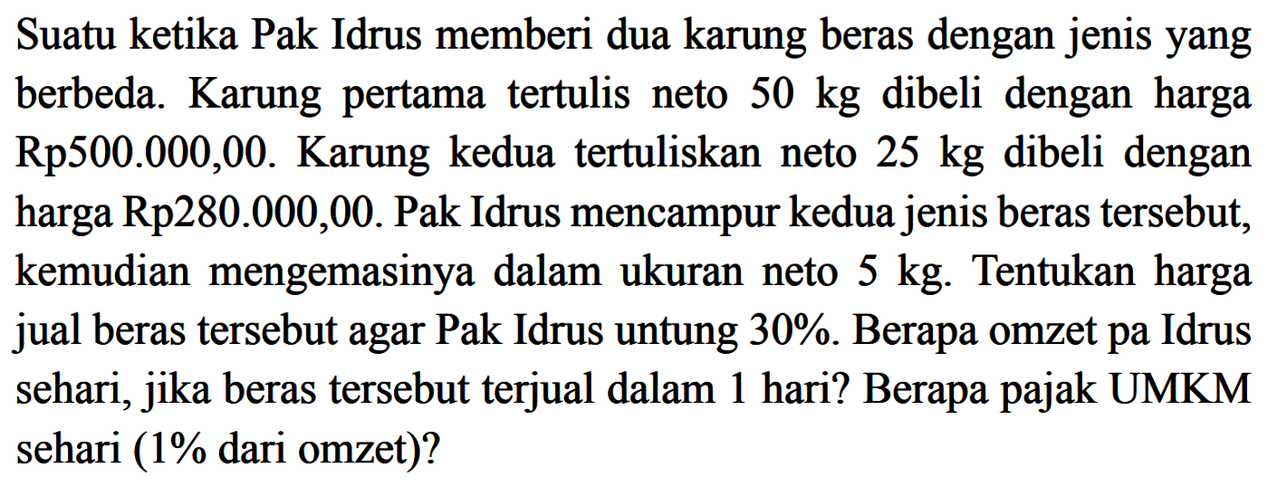 Suatu ketika Pak Idrus memberi dua karung beras dengan jenis yang berbeda. Karung pertama tertulis neto  50 kg  dibeli dengan harga Rp500.000,00. Karung kedua tertuliskan neto  25 kg  dibeli dengan harga Rp280.000,00. Pak Idrus mencampur kedua jenis beras tersebut, kemudian mengemasinya dalam ukuran neto  5 kg . Tentukan harga jual beras tersebut agar Pak Idrus untung  30% . Berapa omzet Pak Idrus sehari, jika beras tersebut terjual dalam 1 hari? Berapa pajak UMKM sehari (1%  dari omzet)?