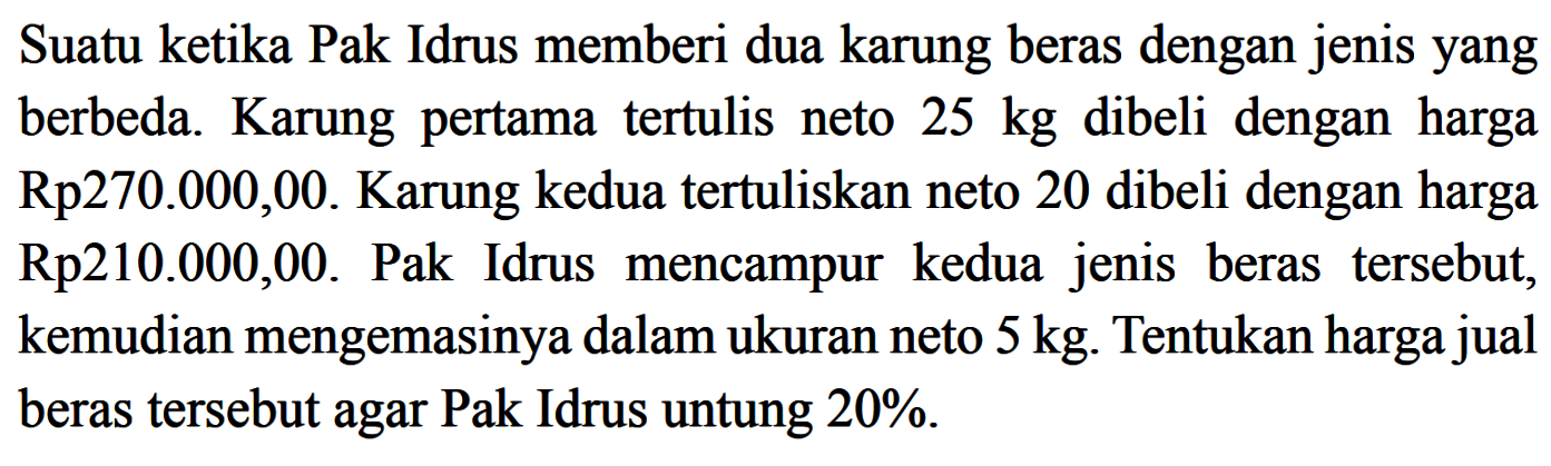 Suatu ketika Pak Idrus memberi dua karung beras dengan jenis yang berbeda. Karung pertama tertulis neto 25 kg dibeli dengan harga Rp270.000,00. Karung kedua tertuliskan neto 20 dibeli dengan harga Rp210.000,00. Pak Idrus mencampur kedua jenis beras tersebut, kemudian mengemasinya dalam ukuran neto 5 kg. Tentukan harga jual beras tersebut agar Pak Idrus untung 20% .