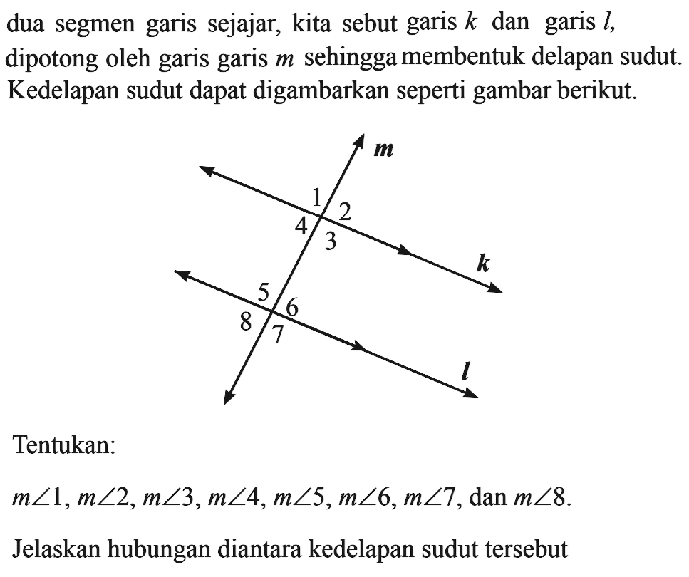 dua segmen garis sejajar, kita sebut garis k dan garis l, dipotong oleh garis garis m sehingga membentuk delapan sudut. Kedelapan sudut dapat digambarkan seperti gambar berikut. Tentukan: m sudut 1, m sudut 2, m sudut 3, m sudut 4, m sudut 5, m sudut 6, m sudut 7, dan m sudut 8. Jelaskan hubungan diantara kedelapan sudut tersebut