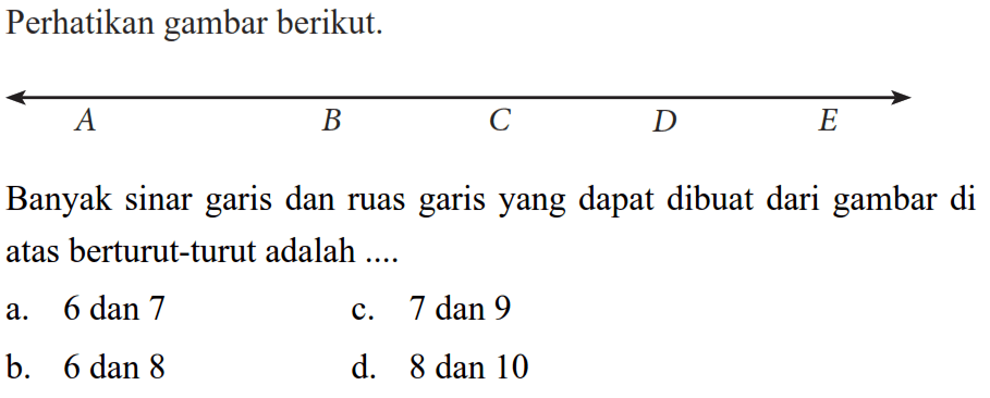 Perhatikan gambar berikut: 
 
 A B C D E
 
 Banyak sinar garis dan ruas garis yang dapat dibuat dari gambar di atas berturut-turut adalah 
 
 a. 6 dan 7 
 b. 6 dan 8
 c. 7 dan 9
 d. 8 dan 10