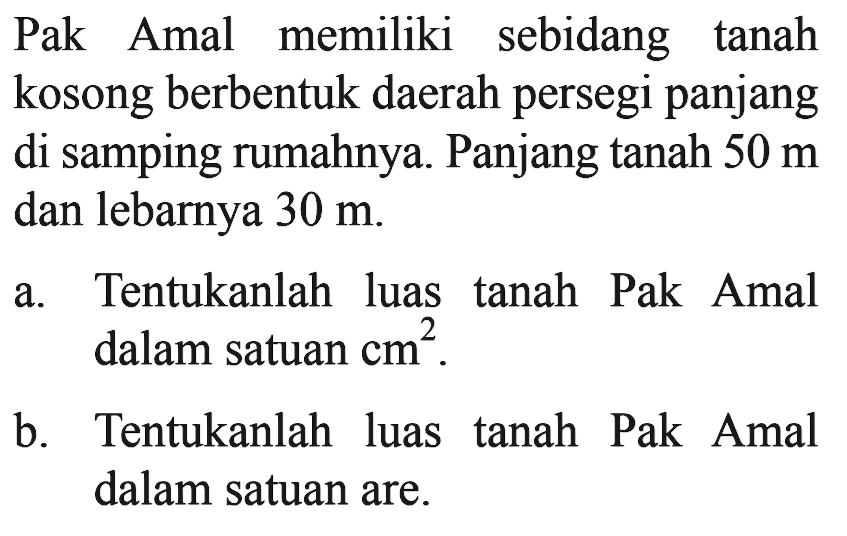 Pak Amal memiliki sebidang tanah kosong berbentuk daerah persegi panjang di samping rumahnya. Panjang tanah  50 m  dan lebarnya  30 m .a. Tentukanlah luas tanah Pak Amal dalam satuan  cm^2 .b. Tentukanlah luas tanah Pak Amal dalam satuan are.