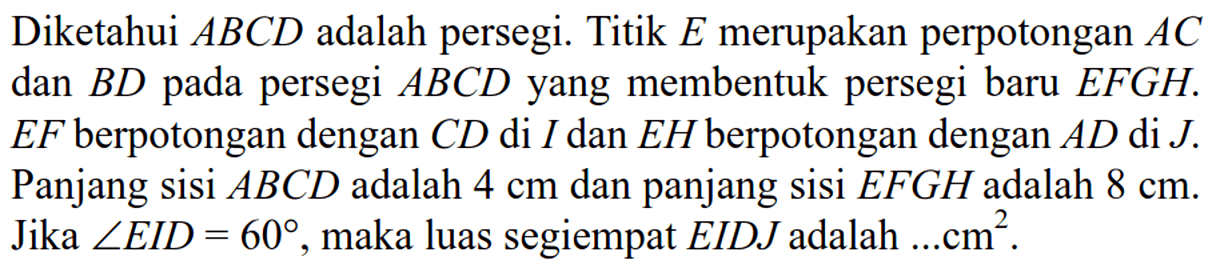 Diketahui ABCD adalah persegi. Titik E merupakan perpotongan AC dan BD pada persegi  ABCD yang membentuk persegi baru EFGH.EF berpotongan dengan CD di I dan EH berpotongan dengan  AD di J. Panjang sisi ABCD adalah 4 cm dan panjang sisi EFGH adalah 8 cm. Jika sudut EID=60, maka luas segiempat  EIDJ adalah  ... cm^2.