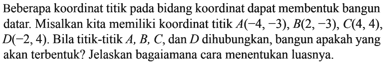 Beberapa koordinat titik pada bidang koordinat dapat membentuk bangun datar. Misalkan kita memiliki koordinat titik  A(-4,-3), B(2,-3), C(4,4) ,  D(-2,4) . Bila titik-titik  A, B, C , dan  D  dihubungkan, bangun apakah yang akan terbentuk? Jelaskan bagaiamana cara menentukan luasnya.