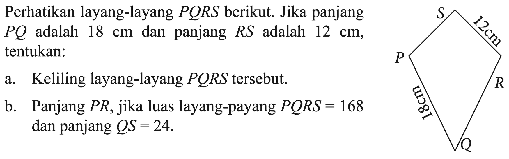 Perhatikan layang-layang PQRS berikut. Jika panjang PQ adalah 18 cm dan panjang RS adalah 12 cm, tentukan:a. Keliling layang-layang PQRS tersebut.b. Panjang PR, jika luas layang-payang PQRS=168 dan panjang QS=24. P S R Q 12 cm 18 cm