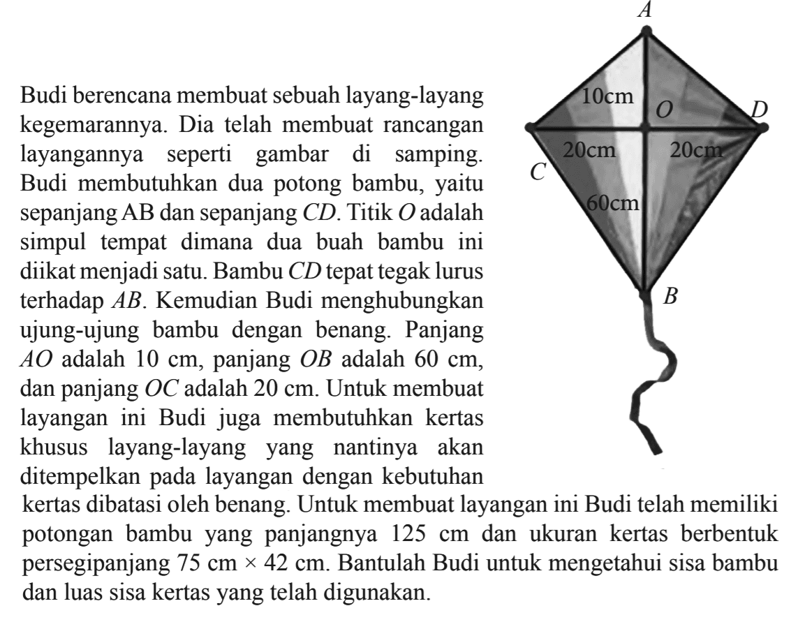 Budi berencana membuat sebuah layang-layang kegemarannya. Dia telah membuat rancangan layangannya seperti gambar di samping. Budi membutuhkan dua potong bambu, yaitu sepanjang AB dan sepanjang CD. Titik O adalah simpul tempat dimana dua buah bambu ini diikat menjadi satu. Bambu CD tepat tegak lurus terhadap AB. Kemudian Budi menghubungkan ujung-ujung bambu dengan benang. Panjang AO adalah 10 cm, panjang OB adalah  60 cm, dan panjang  OC adalah  20 cm. Untuk membuat layangan ini Budi juga membutuhkan kertas khusus layang-layang yang nantinya akan ditempelkan pada layangan dengan kebutuhan kertas dibatasi oleh benang. Untuk membuat layangan ini Budi telah memiliki potongan bambu yang panjangnya 125 cm dan ukuran kertas berbentuk persegipanjang 75 cm x 42 cm. Bantulah Budi untuk mengetahui sisa bambu dan luas sisa kertas yang telah digunakan.