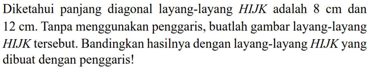 Diketahui panjang diagonal layang-layang HIJK adalah 8 cm dan 12 cm. Tanpa menggunakan penggaris, buatlah gambar layang-layang HIJK tersebut. Bandingkan hasilnya dengan layang-layang HIJK yang dibuat dengan penggaris!