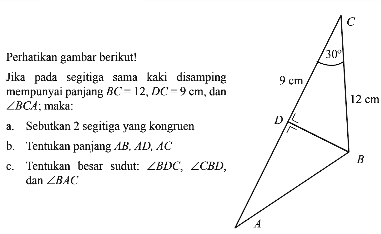 Perhatikan gambar berikut! Jika pada segitiga sama kaki di samping mempunyai panjang BC = 12, DC = 9 cm, dan sudut BCA; maka A B C D 9 cm 12 cm 30a. Sebutkan 2 segitiga yang kongruenb. Tentukan panjang AB, AD, ACc. Tentukan besar sudut: sudut BDC, sudut CBD, sudut BAC