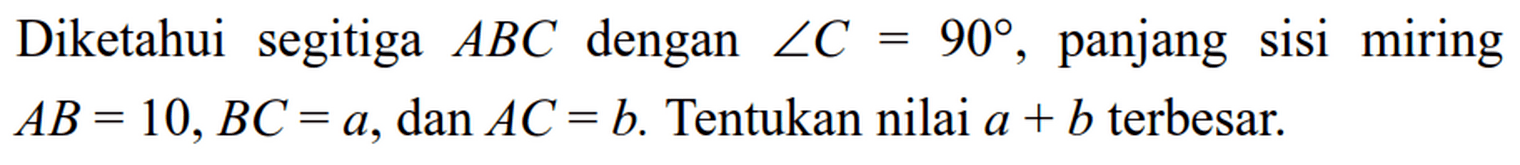 Diketahui segitiga ABC dengan sudut C=90, panjang sisi miring AB=10, BC=a, dan AC=b. Tentukan nilai a+b terbesar.