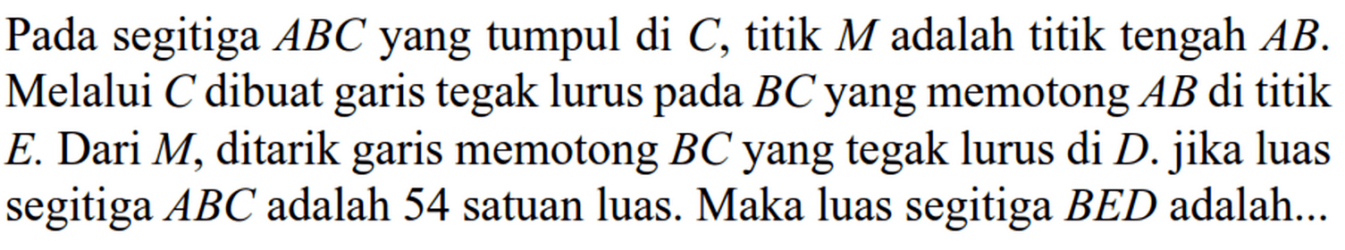 Pada segitiga ABC yang tumpul di C, titik M adalah titik tengah AB. Melalui C dibuat tegak lurus pada BC yang memotong AB di titik garis E. Dari M, ditarik memotong BC yang tegak lurus di D. jika luas garis segitiga ABC adalah 54 satuan luas. Maka luas segitiga BED adalah...