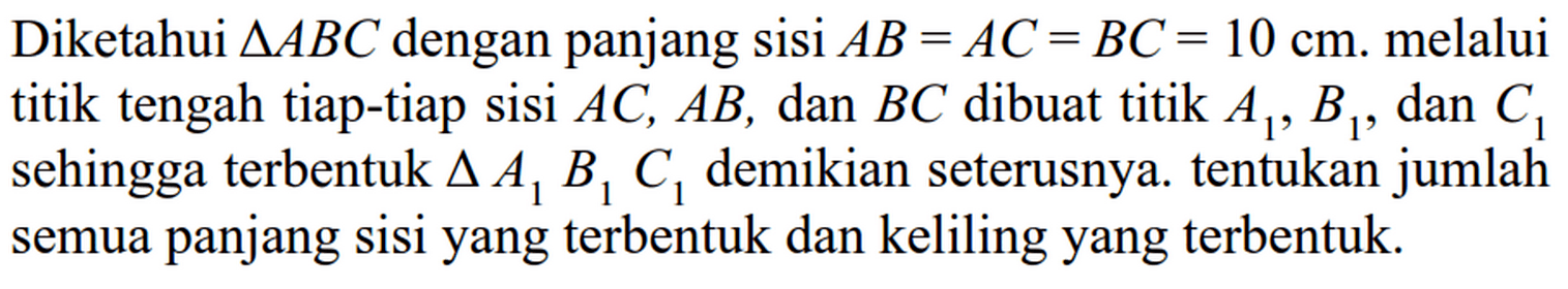 Diketahui  segitiga ABC  dengan panjang sisi  AB=AC=BC=10 cm . melalui titik tengah tiap-tiap sisi  AC, AB , dan  BC  dibuat titik  A1, B1 , dan  C1  sehingga terbentuk  segitiga A1 B1 C1  demikian seterusnya. tentukan jumlah semua panjang sisi yang terbentuk dan keliling yang terbentuk.