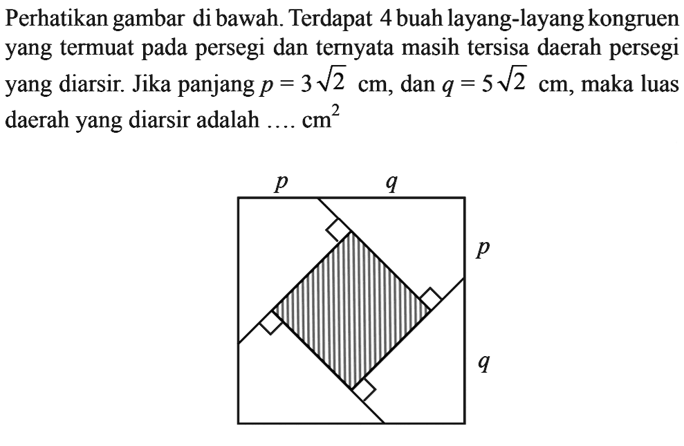 Perhatikan gambar di bawah. Terdapat 4 buah layang-layang kongruen yang termuat pada persegi dan ternyata masih tersisa daerah persegi yang diarsir. Jika panjang p=3 akar(2) cm, dan q=5 akar(2) cm, maka luas daerah yang diarsir adalah  .... . . cm^3 p q p q 